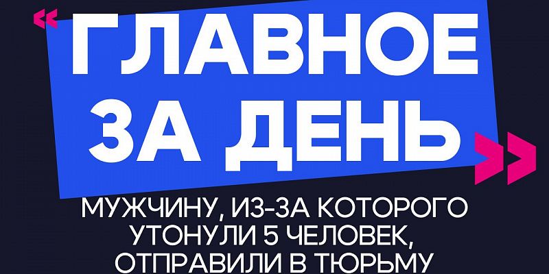 Главное за день: мужчину, из-за которого утонули 5 человек, отправили в тюрьму