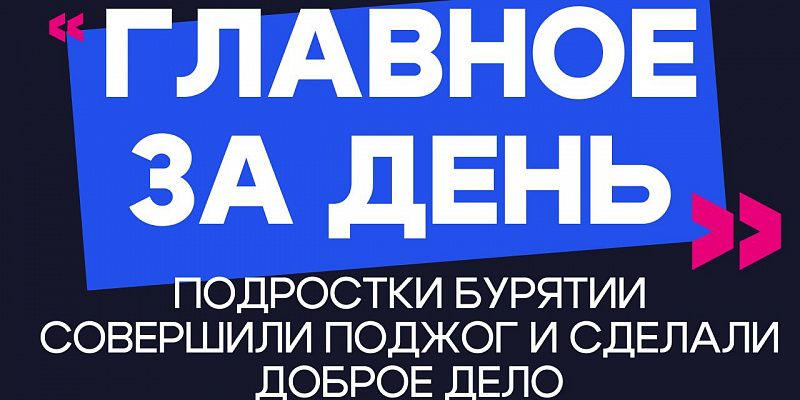 Главное за день: подростки Бурятии совершили поджог и сделали доброе дело